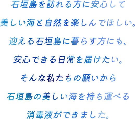 石垣島を訪れる方に安心して美しい海と自然を楽しんでほしい。迎える石垣島に暮らす方にも、安心できる日常を届けたい。そんな私たちの願いから石垣島の美しい海を持ち運べる消毒液ができました。